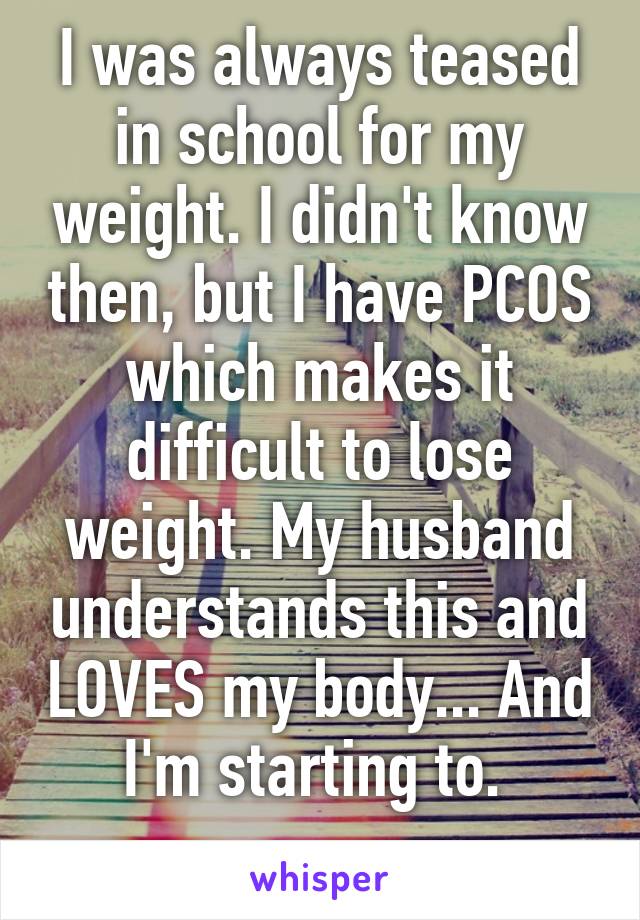 I was always teased in school for my weight. I didn't know then, but I have PCOS which makes it difficult to lose weight. My husband understands this and LOVES my body... And I'm starting to. 
