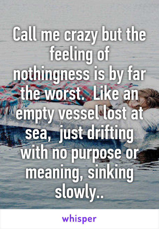 Call me crazy but the feeling of nothingness is by far the worst.  Like an empty vessel lost at sea,  just drifting with no purpose or meaning, sinking slowly..