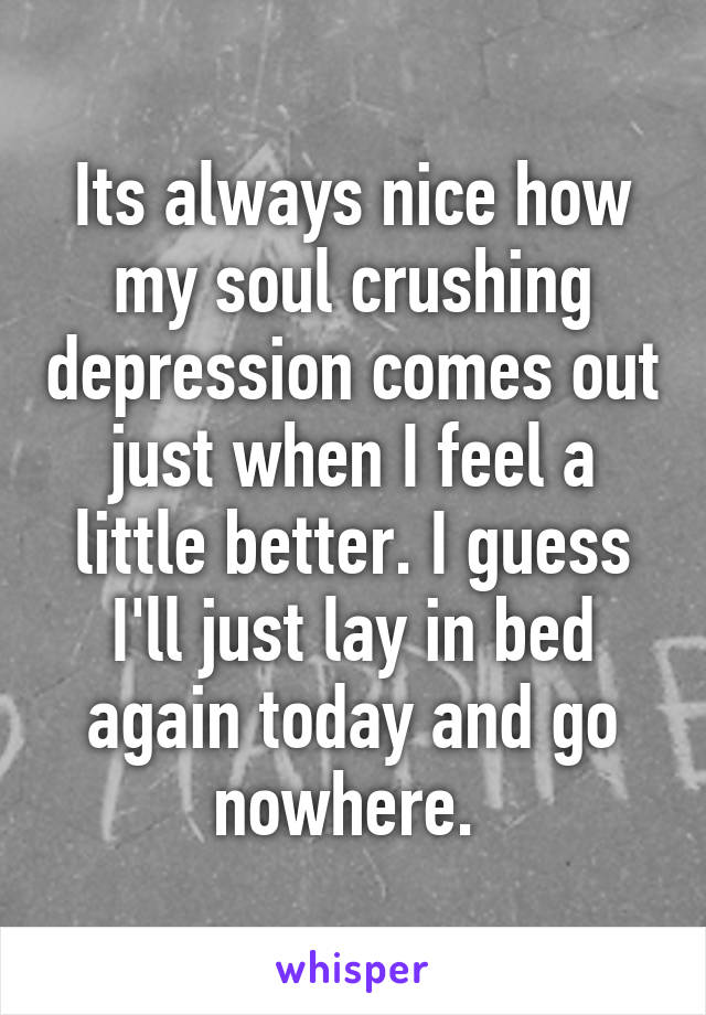 Its always nice how my soul crushing depression comes out just when I feel a little better. I guess I'll just lay in bed again today and go nowhere. 