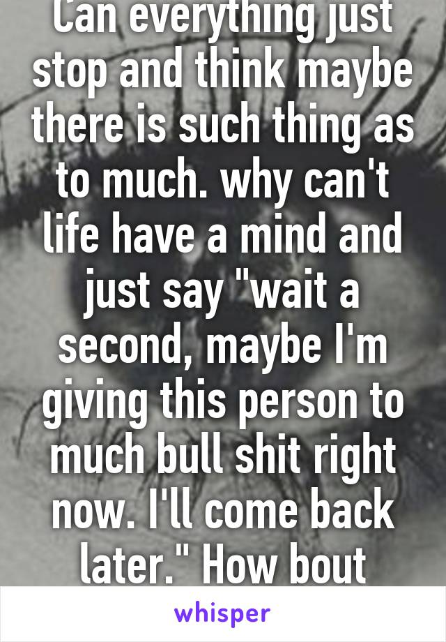 Can everything just stop and think maybe there is such thing as to much. why can't life have a mind and just say "wait a second, maybe I'm giving this person to much bull shit right now. I'll come back later." How bout never come back.