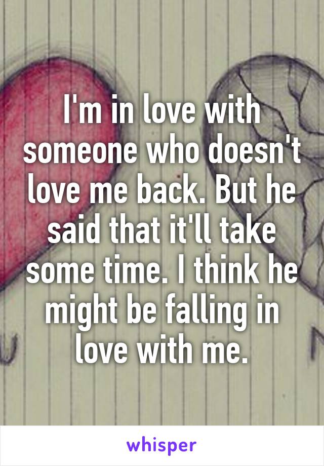I'm in love with someone who doesn't love me back. But he said that it'll take some time. I think he might be falling in love with me.