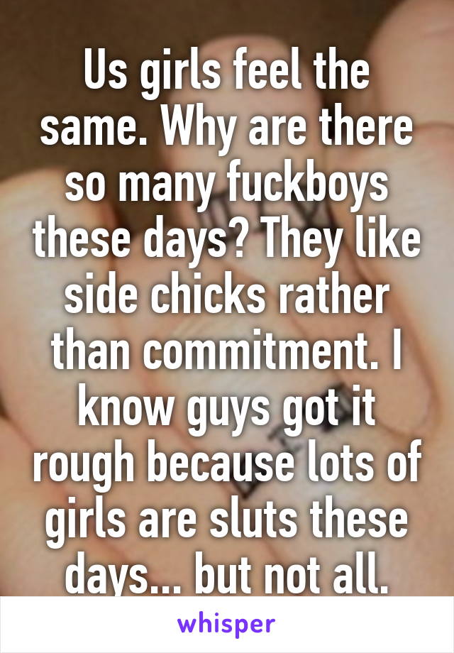 Us girls feel the same. Why are there so many fuckboys these days? They like side chicks rather than commitment. I know guys got it rough because lots of girls are sluts these days... but not all.