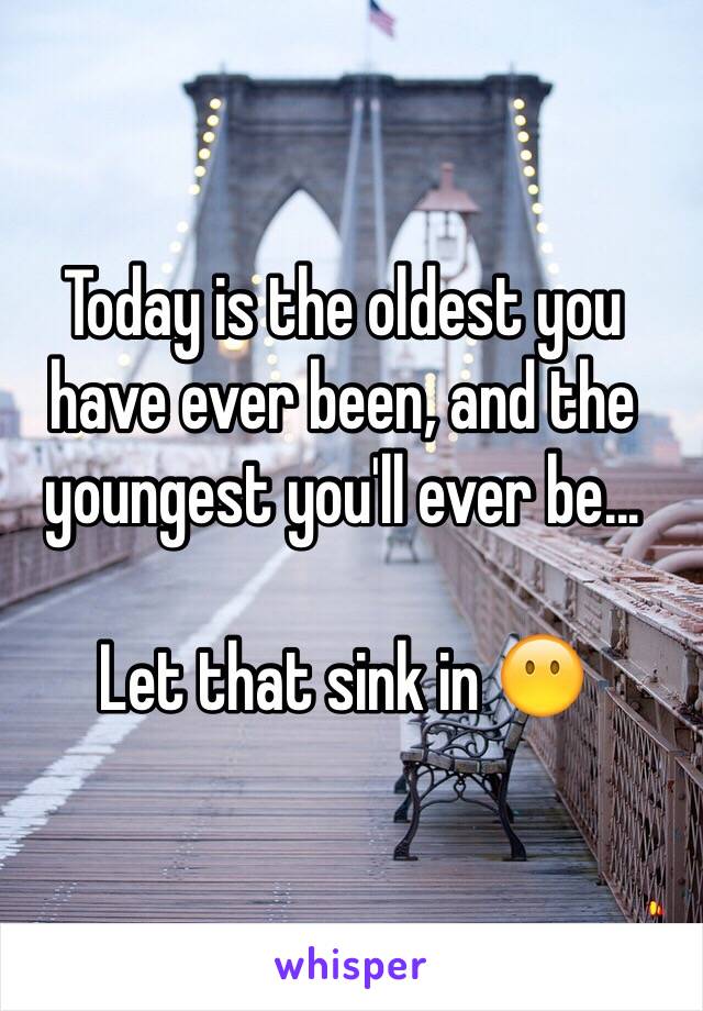 Today is the oldest you have ever been, and the youngest you'll ever be...

Let that sink in 😶