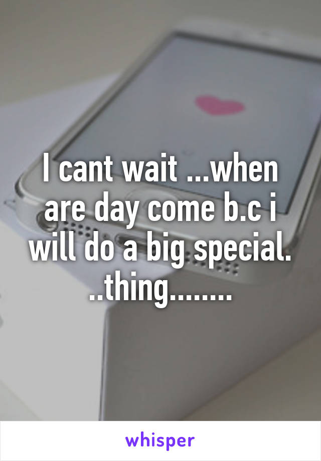 I cant wait ...when are day come b.c i will do a big special. ..thing........
