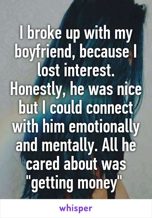I broke up with my boyfriend, because I lost interest. Honestly, he was nice but I could connect with him emotionally and mentally. All he cared about was "getting money" 