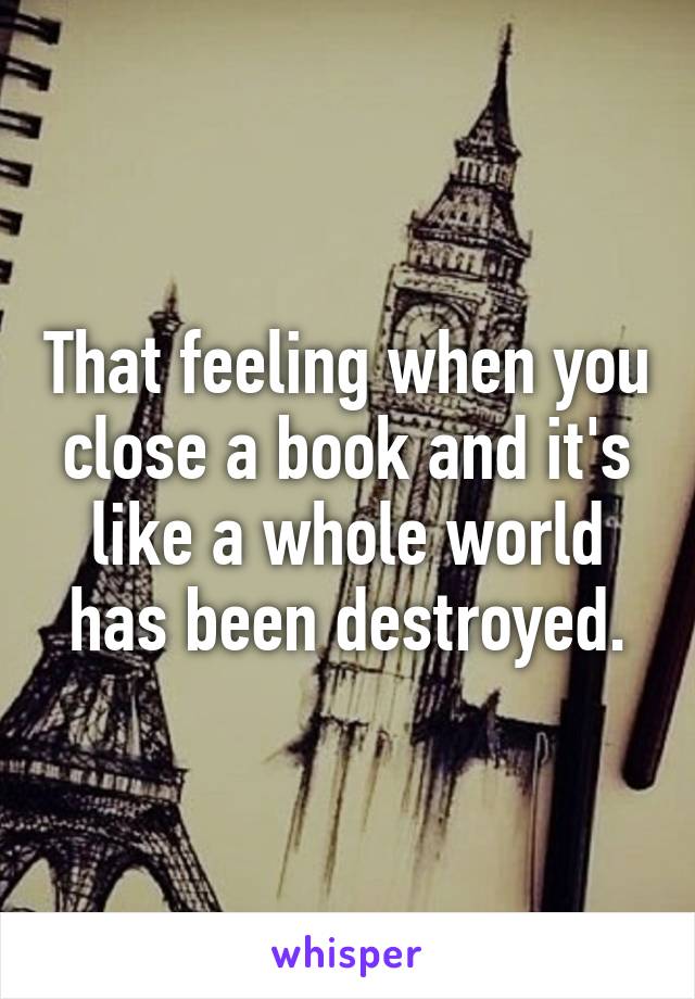 That feeling when you close a book and it's like a whole world has been destroyed.