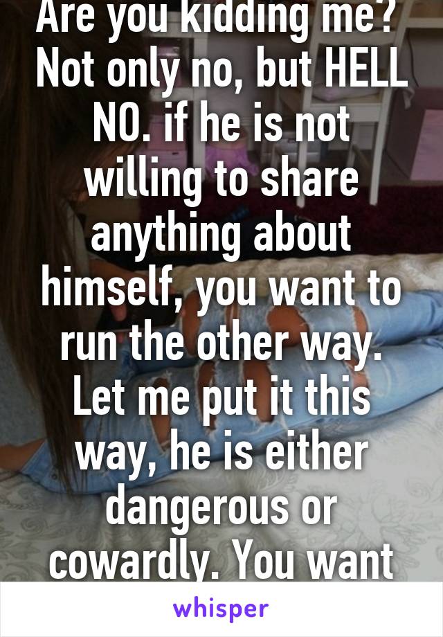 Are you kidding me?  Not only no, but HELL NO. if he is not willing to share anything about himself, you want to run the other way. Let me put it this way, he is either dangerous or cowardly. You want neither. 