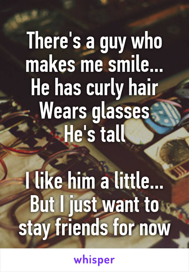There's a guy who makes me smile...
He has curly hair
Wears glasses
He's tall

I like him a little...
But I just want to stay friends for now