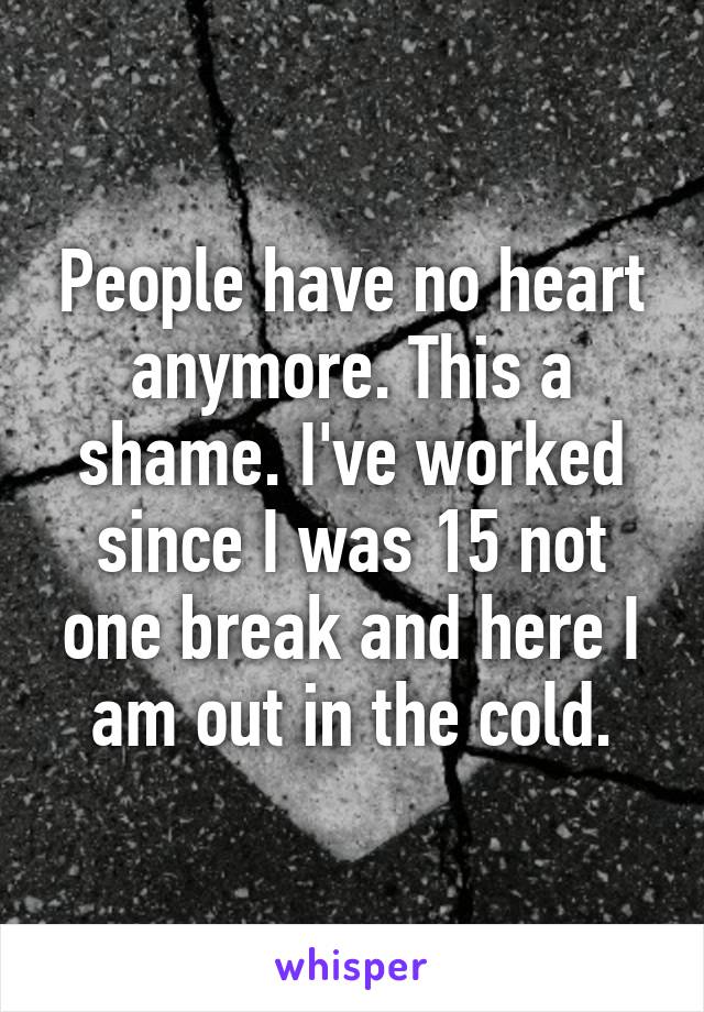 People have no heart anymore. This a shame. I've worked since I was 15 not one break and here I am out in the cold.