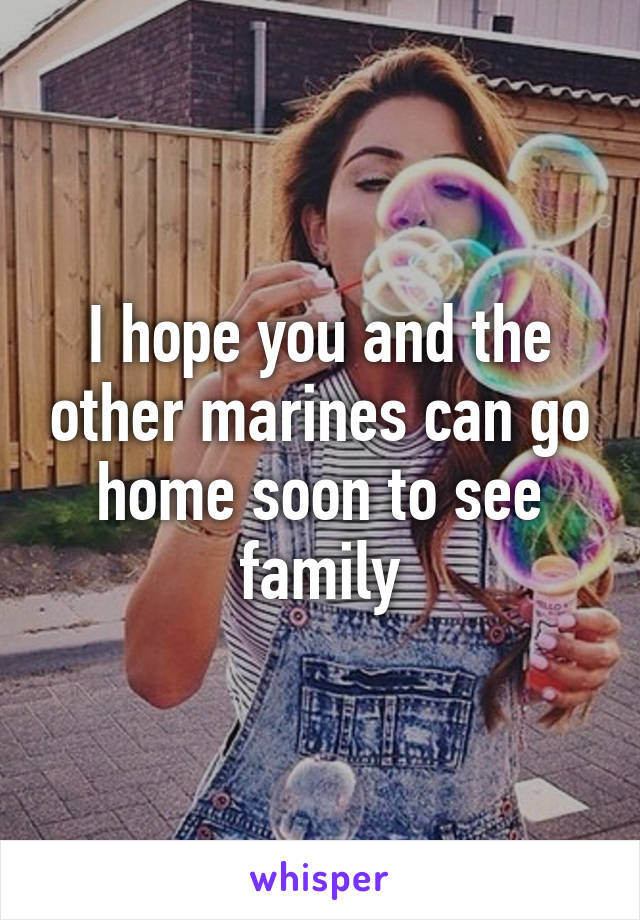 I hope you and the other marines can go home soon to see family