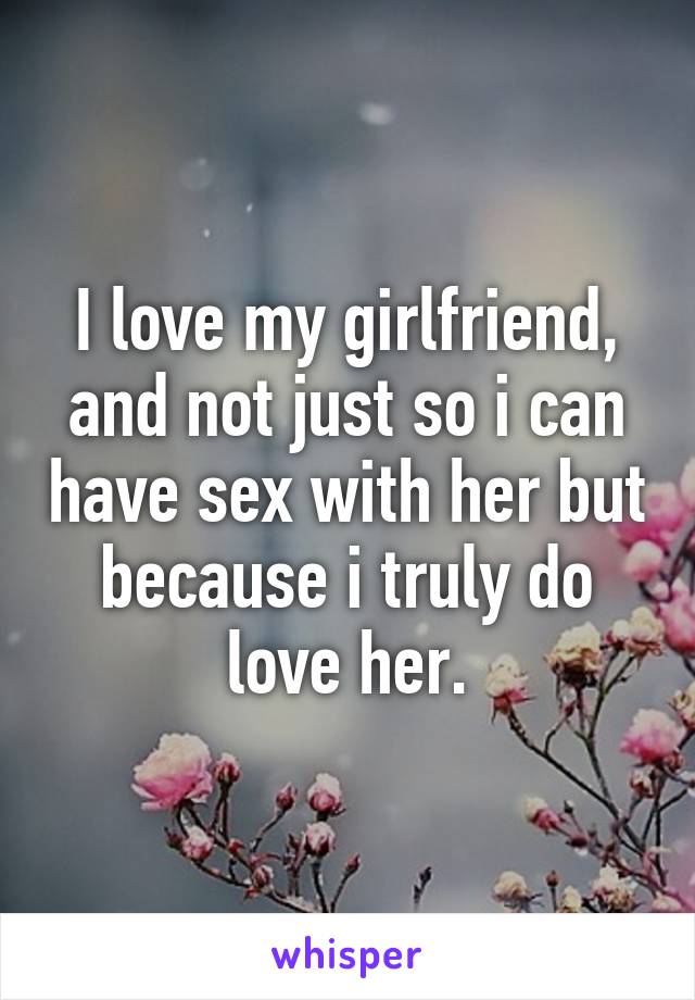 I love my girlfriend, and not just so i can have sex with her but because i truly do love her.