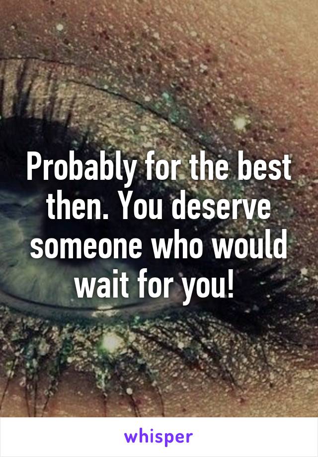 Probably for the best then. You deserve someone who would wait for you! 