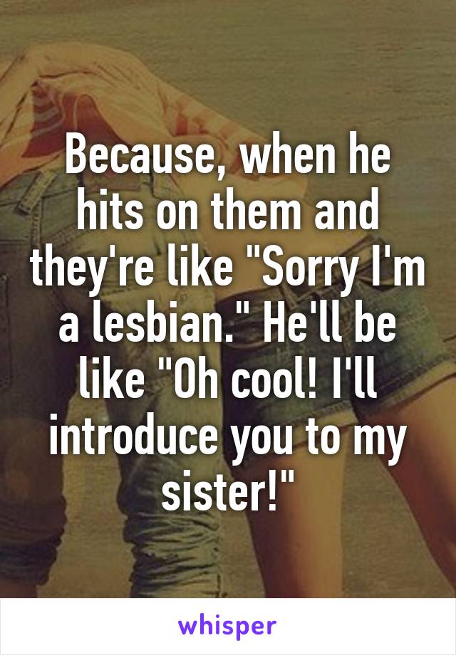 Because, when he hits on them and they're like "Sorry I'm a lesbian." He'll be like "Oh cool! I'll introduce you to my sister!"