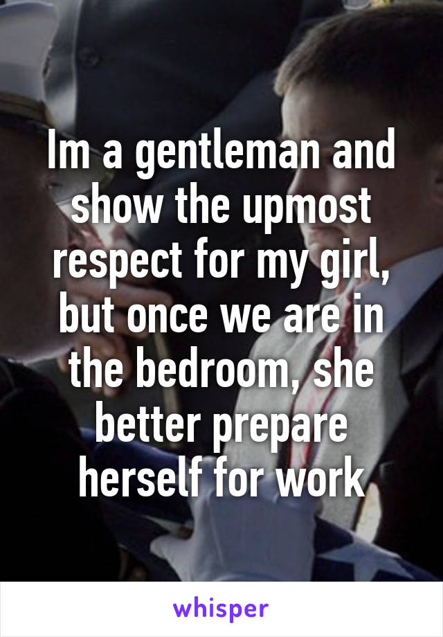 Im a gentleman and show the upmost respect for my girl, but once we are in the bedroom, she better prepare herself for work