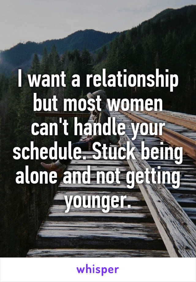 I want a relationship but most women can't handle your schedule. Stuck being alone and not getting younger.