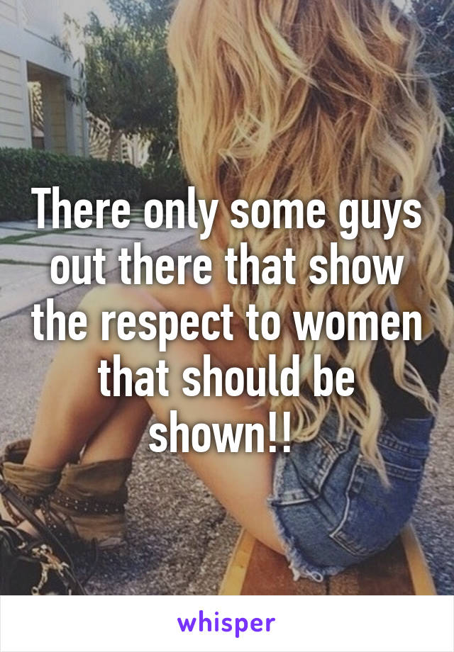 There only some guys out there that show the respect to women that should be shown!! 