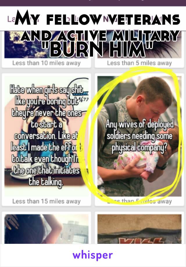 My fellow veterans and active military "BURN HIM" 