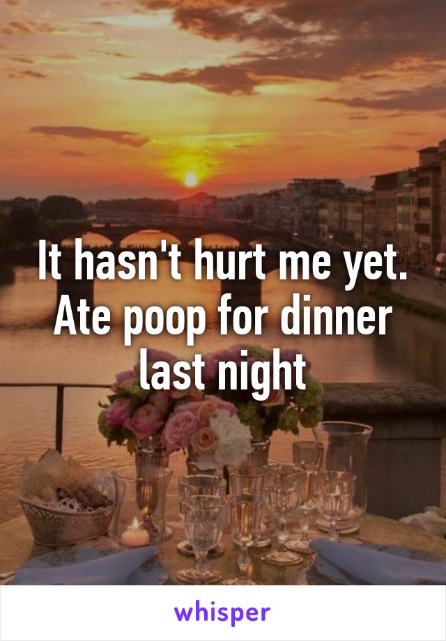 It hasn't hurt me yet. Ate poop for dinner last night