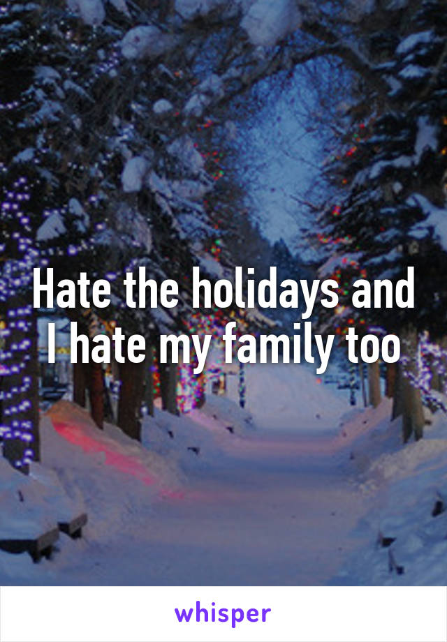 Hate the holidays and I hate my family too