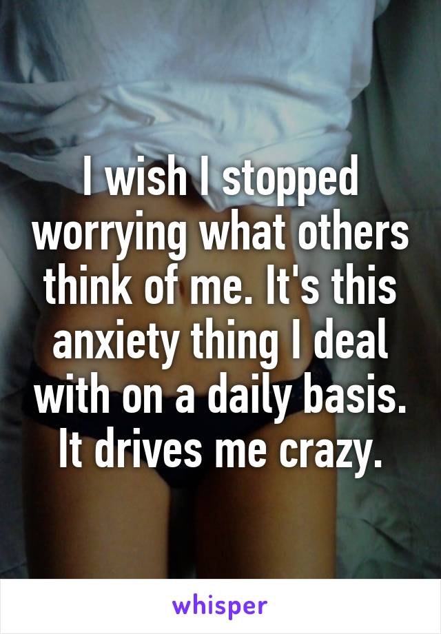 I wish I stopped worrying what others think of me. It's this anxiety thing I deal with on a daily basis.
It drives me crazy.