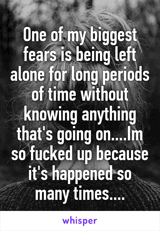 One of my biggest fears is being left alone for long periods of time without knowing anything that's going on....Im so fucked up because it's happened so many times....