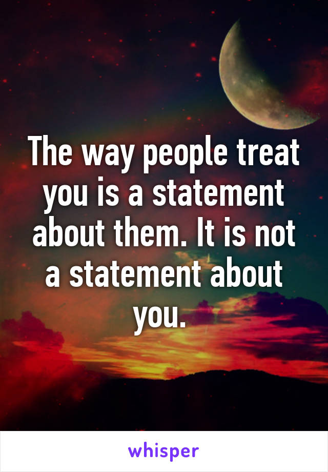 The way people treat you is a statement about them. It is not a statement about you. 