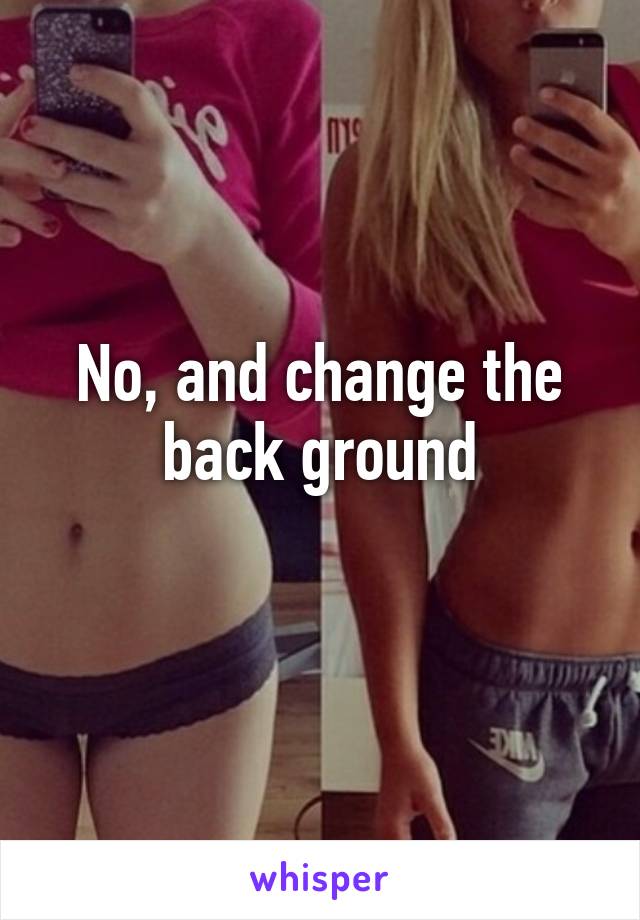 No, and change the back ground
