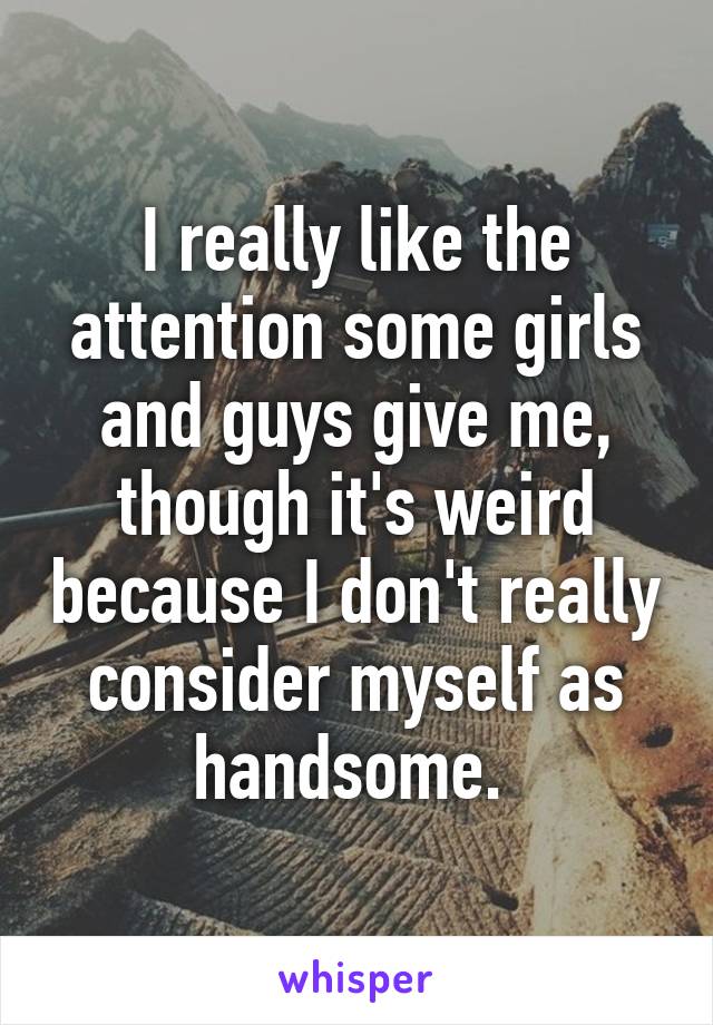 I really like the attention some girls and guys give me, though it's weird because I don't really consider myself as handsome. 
