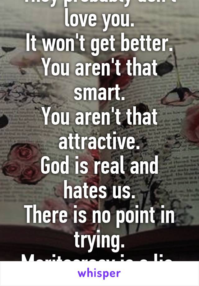 They probably don't love you.
It won't get better.
You aren't that smart.
You aren't that attractive.
God is real and hates us.
There is no point in trying.
Meritocracy is a lie.
Just give up.