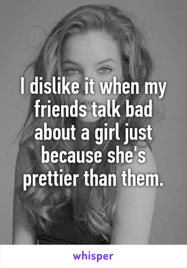 I dislike it when my friends talk bad about a girl just because she's prettier than them.