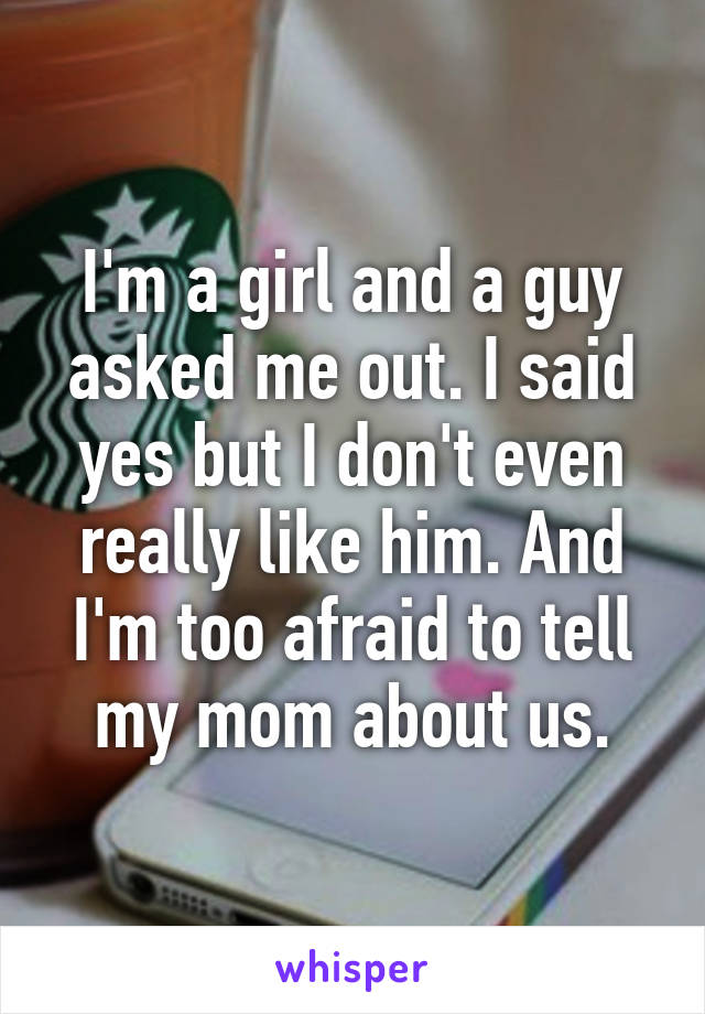 I'm a girl and a guy asked me out. I said yes but I don't even really like him. And I'm too afraid to tell my mom about us.