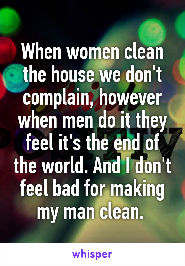 When women clean the house we don't complain, however when men do it they feel it's the end of the world. And I don't feel bad for making my man clean. 