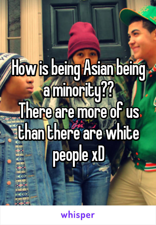 How is being Asian being a minority??
There are more of us than there are white people xD