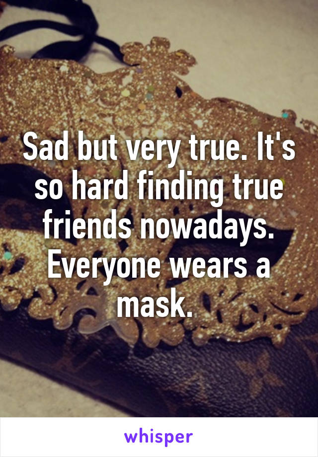 Sad but very true. It's so hard finding true friends nowadays. Everyone wears a mask. 