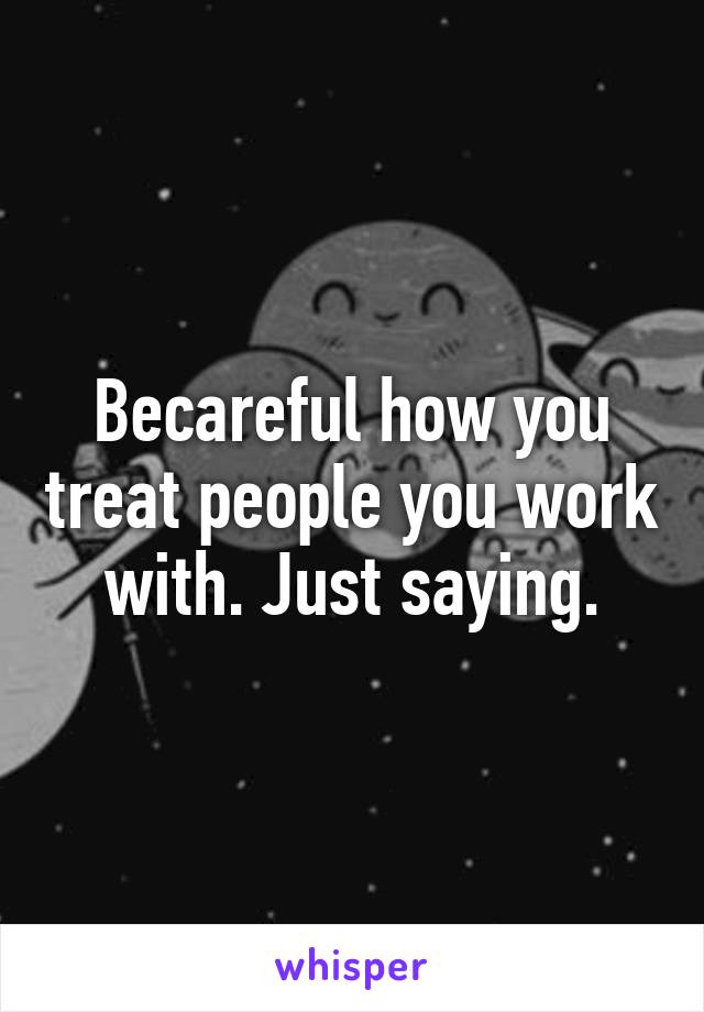 Becareful how you treat people you work with. Just saying.