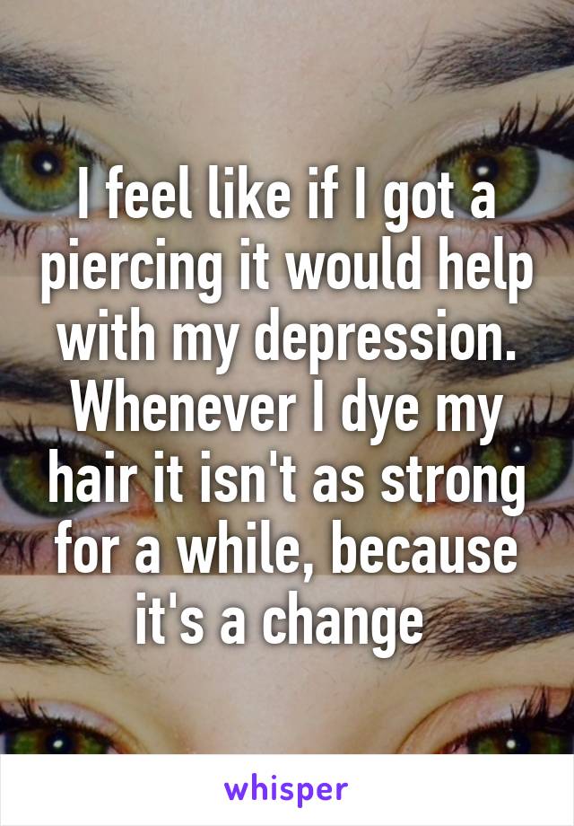 I feel like if I got a piercing it would help with my depression. Whenever I dye my hair it isn't as strong for a while, because it's a change 