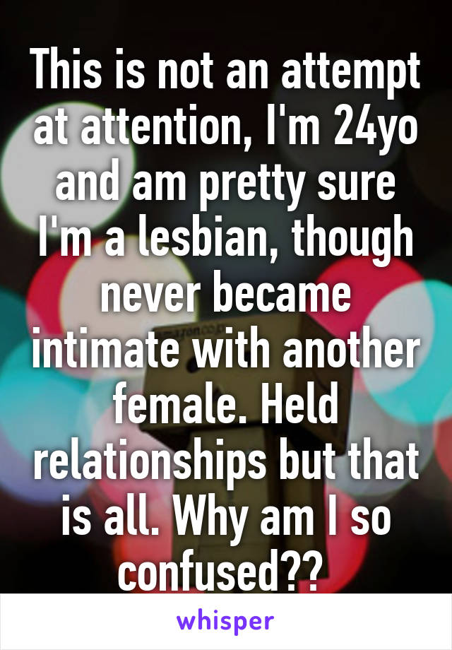 This is not an attempt at attention, I'm 24yo and am pretty sure I'm a lesbian, though never became intimate with another female. Held relationships but that is all. Why am I so confused?? 