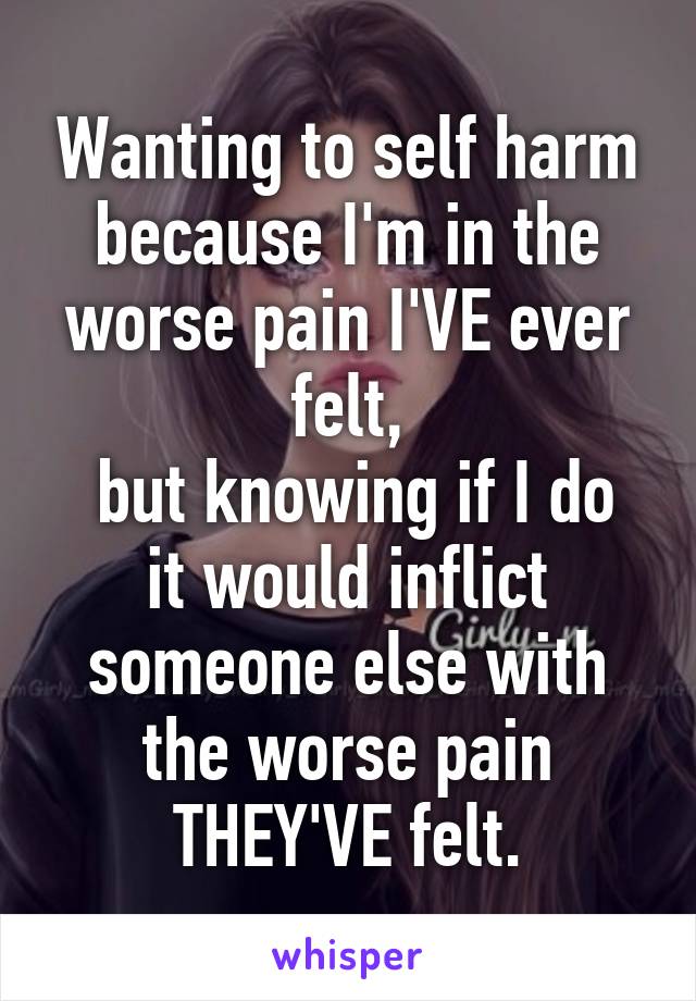 Wanting to self harm because I'm in the worse pain I'VE ever felt,
 but knowing if I do it would inflict someone else with the worse pain THEY'VE felt.