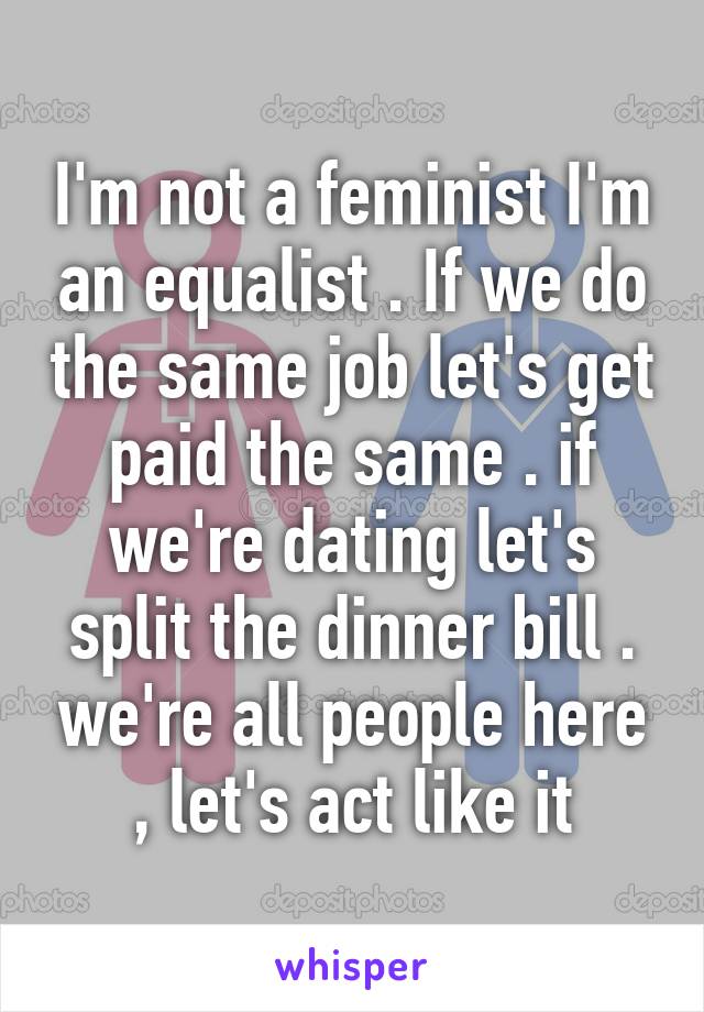 I'm not a feminist I'm an equalist . If we do the same job let's get paid the same . if we're dating let's split the dinner bill . we're all people here , let's act like it