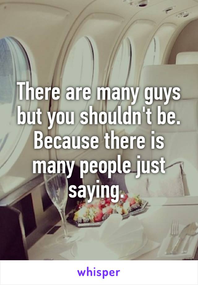 There are many guys but you shouldn't be. Because there is many people just saying. 