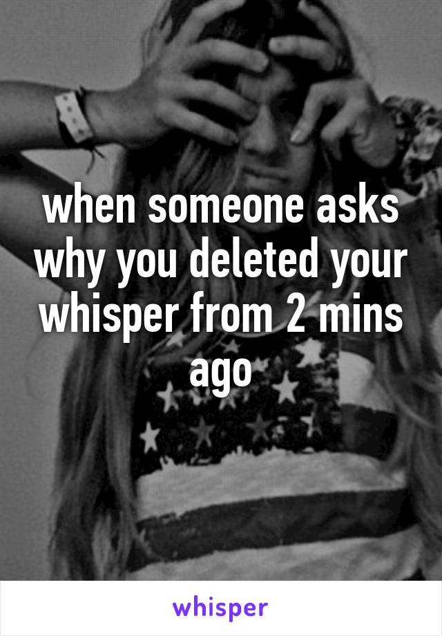 when someone asks why you deleted your whisper from 2 mins ago
