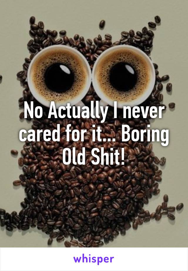 No Actually I never cared for it... Boring Old Shit!
