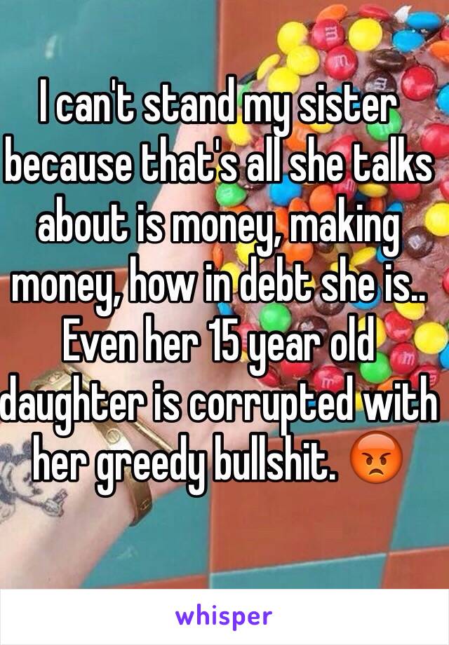 I can't stand my sister because that's all she talks about is money, making money, how in debt she is.. Even her 15 year old daughter is corrupted with her greedy bullshit. 😡