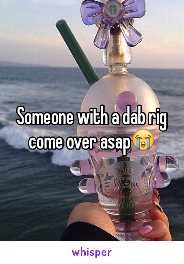 Someone with a dab rig come over asap😭