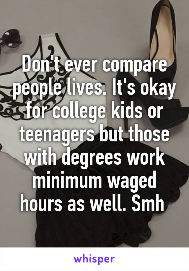 Don't ever compare people lives. It's okay for college kids or teenagers but those with degrees work minimum waged hours as well. Smh 