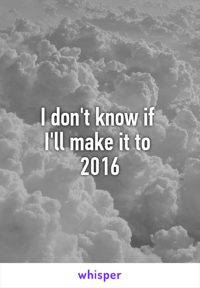 I don't know if 
I'll make it to 
2016