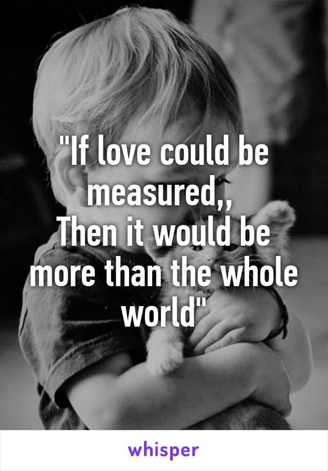 "If love could be measured,, 
Then it would be more than the whole world"