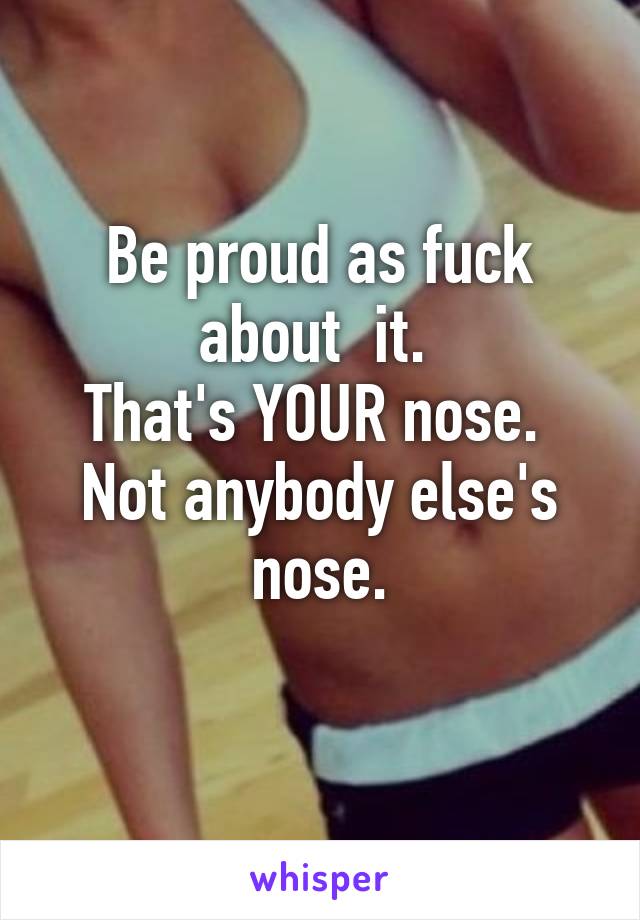 Be proud as fuck about  it. 
That's YOUR nose. 
Not anybody else's nose.
