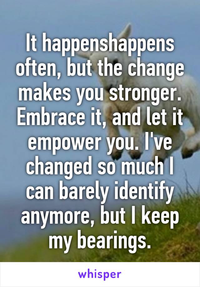 It happenshappens often, but the change makes you stronger. Embrace it, and let it empower you. I've changed so much I can barely identify anymore, but I keep my bearings.
