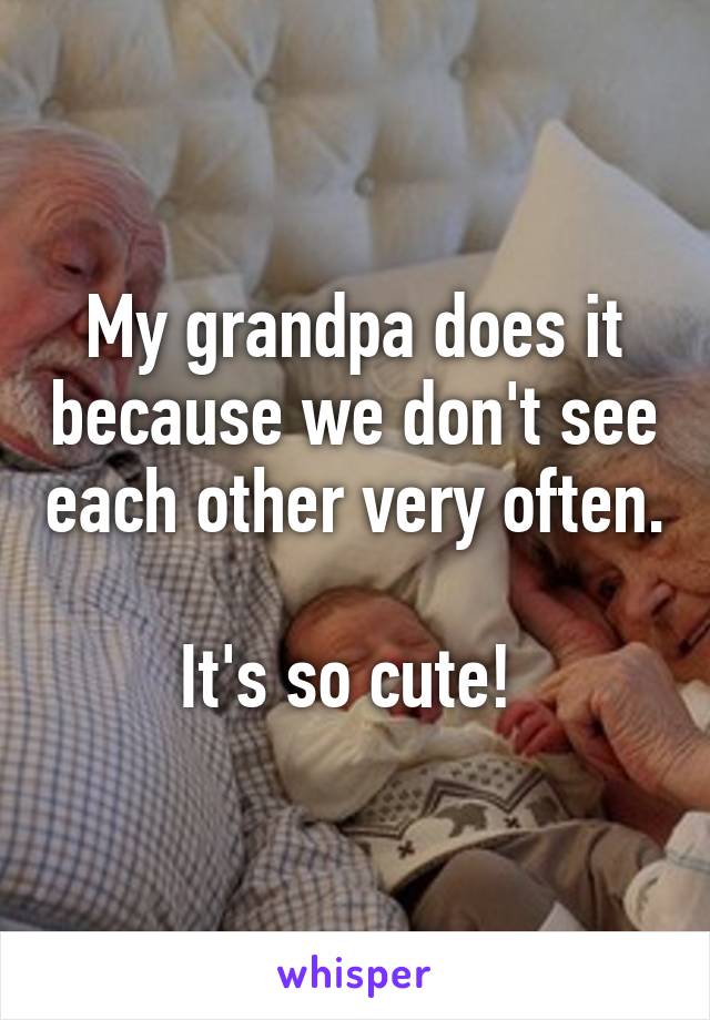 My grandpa does it because we don't see each other very often. 
It's so cute! 
